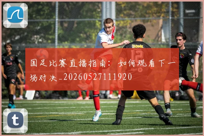 国足比赛直播指南:如何观看下一场对决_20260527111920