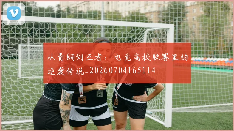 从青铜到王者，电竞高校联赛里的逆袭传说_20260704165114