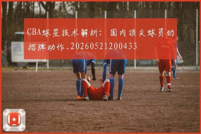 CBA球星技术解析：国内顶尖球员的招牌动作_20260521200433