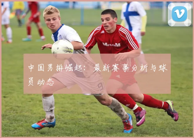 中国男排崛起：最新赛事分析与球员动态