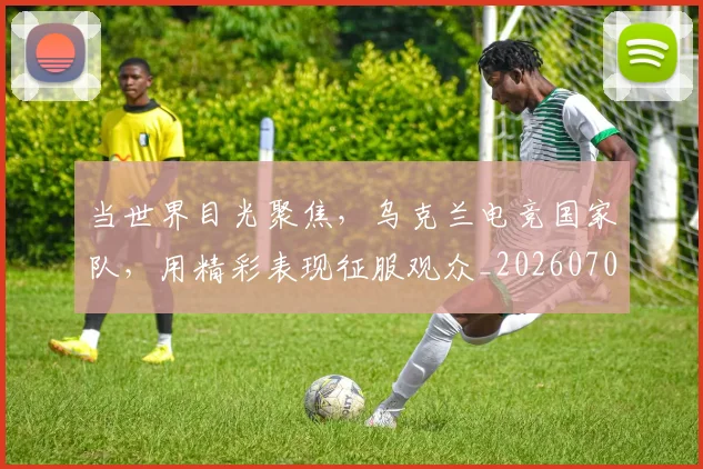 当世界目光聚焦，乌克兰电竞国家队，用精彩表现征服观众_20260707152251