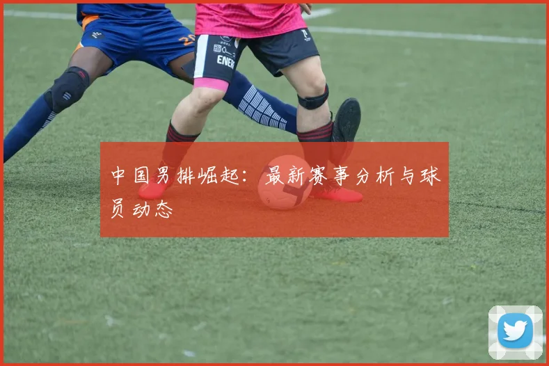 中国男排崛起:最新赛事分析与球员动态