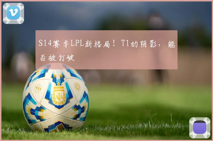 S14赛季LPL新格局！T1的阴影，能否被打破