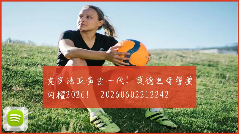 克罗地亚黄金一代！莫德里奇誓要闪耀2026！_20260602212242