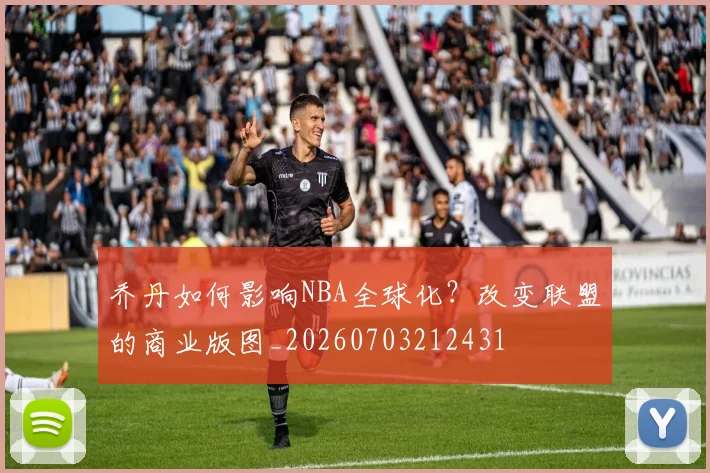 乔丹如何影响NBA全球化?改变联盟的商业版图_20260703212431