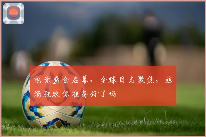 电竞盛会启幕，全球目光聚焦，这场狂欢你准备好了吗