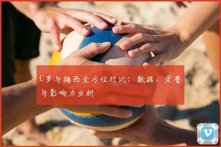 C罗与梅西全方位对比:数据、荣誉与影响力分析
