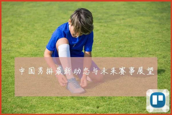 中国男排最新动态与未来赛事展望