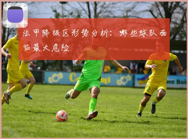 法甲降级区形势分析：哪些球队面临最大危险
