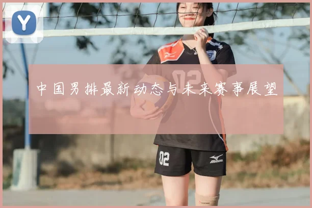 中国男排最新动态与未来赛事展望
